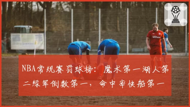 NBA常规赛罚球榜：魔术第一湖人第二绿军倒数第一，命中率快船第一