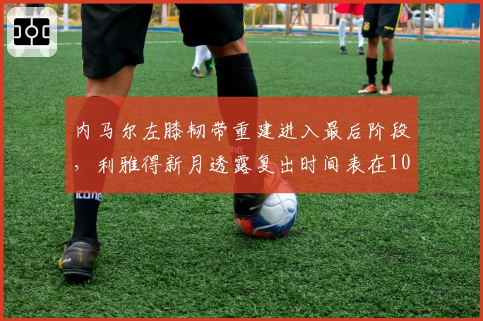 内马尔左膝韧带重建进入最后阶段，利雅得新月透露复出时间表在10月