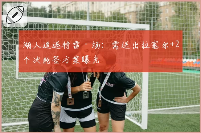 湖人追逐特雷·杨：需送出拉塞尔+2个次轮签方案曝光