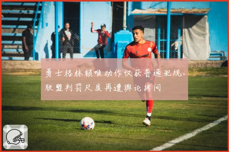 勇士格林锁喉动作仅获普通犯规，联盟判罚尺度再遭舆论拷问