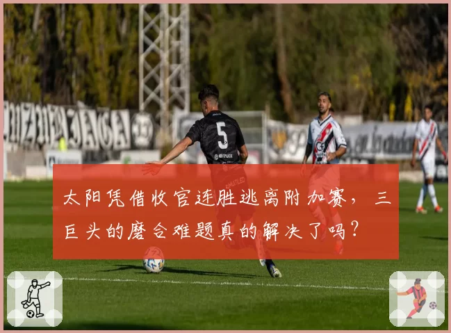 太阳凭借收官连胜逃离附加赛，三巨头的磨合难题真的解决了吗？