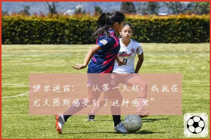 伊尔迪兹:“从第一天起,我就在尤文图斯感受到了这种感觉”