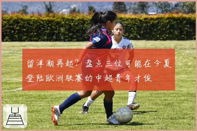 留洋潮再起？盘点三位可能在今夏登陆欧洲联赛的中超青年才俊