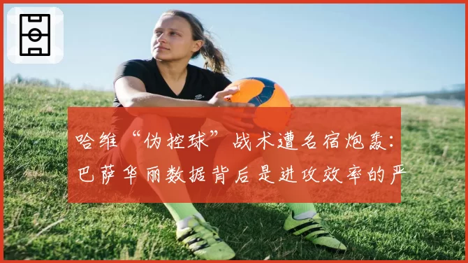 哈维“伪控球”战术遭名宿炮轰：巴萨华丽数据背后是进攻效率的严重下滑