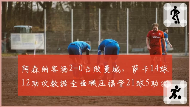 阿森纳客场2-0击败曼城,萨卡14球12助攻数据全面碾压福登21球5助攻
