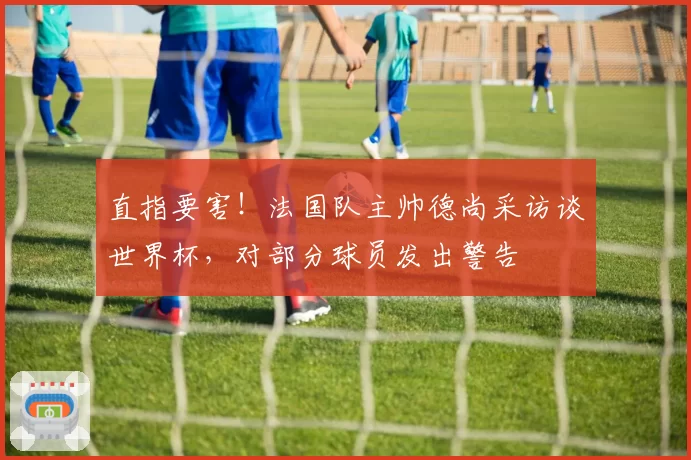 直指要害!法国队主帅德尚采访谈世界杯,对部分球员发出警告
