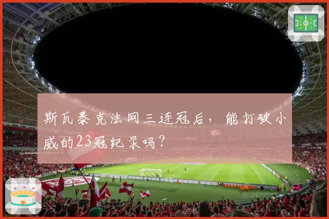 斯瓦泰克法网三连冠后,能打破小威的23冠纪录吗?