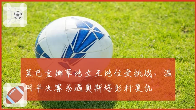 莱巴金娜草地女王地位受挑战,温网半决赛或遇奥斯塔彭科复仇