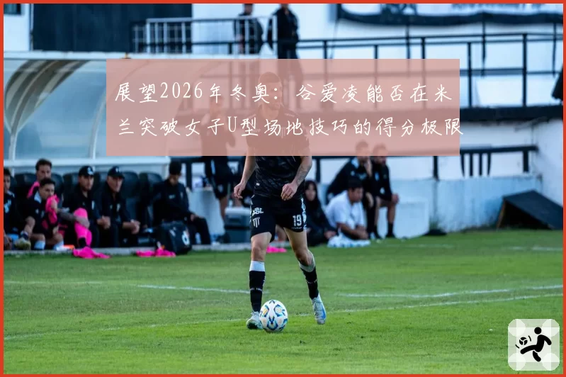 展望2026年冬奥：谷爱凌能否在米兰突破女子U型场地技巧的得分极限？