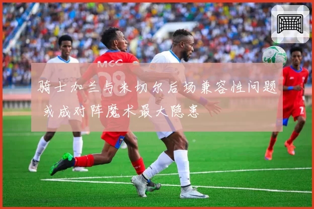 骑士加兰与米切尔后场兼容性问题 或成对阵魔术最大隐患