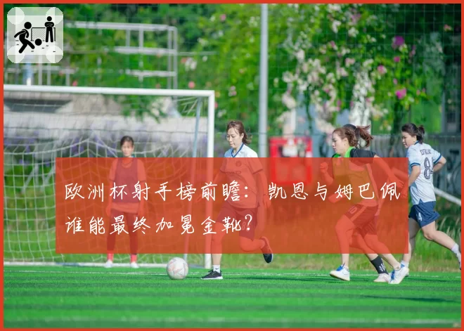 欧洲杯射手榜前瞻:凯恩与姆巴佩谁能最终加冕金靴?