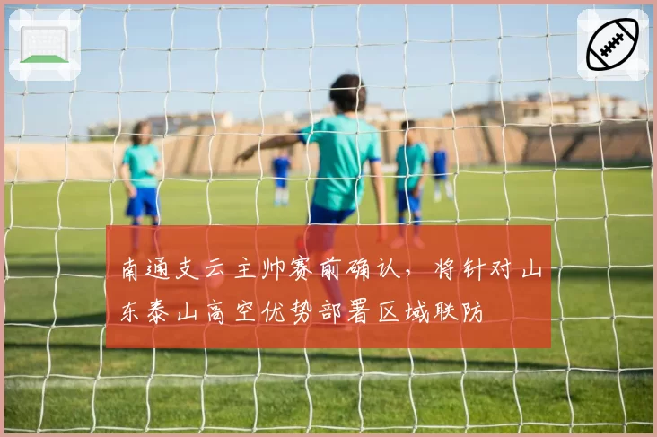 南通支云主帅赛前确认，将针对山东泰山高空优势部署区域联防