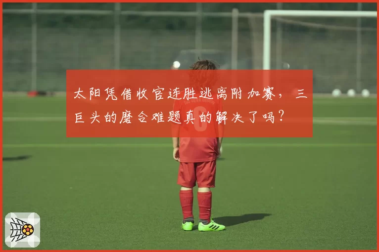 太阳凭借收官连胜逃离附加赛，三巨头的磨合难题真的解决了吗？