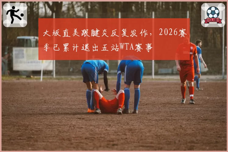 大坂直美跟腱炎反复发作，2026赛季已累计退出五站WTA赛事