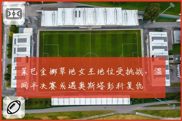 莱巴金娜草地女王地位受挑战，温网半决赛或遇奥斯塔彭科复仇