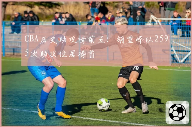 CBA历史助攻榜前五：胡雪峰以2595次助攻位居榜首