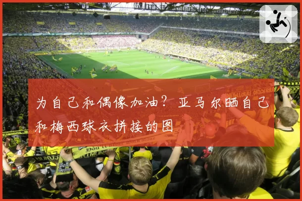 为自己和偶像加油?亚马尔晒自己和梅西球衣拼接的图