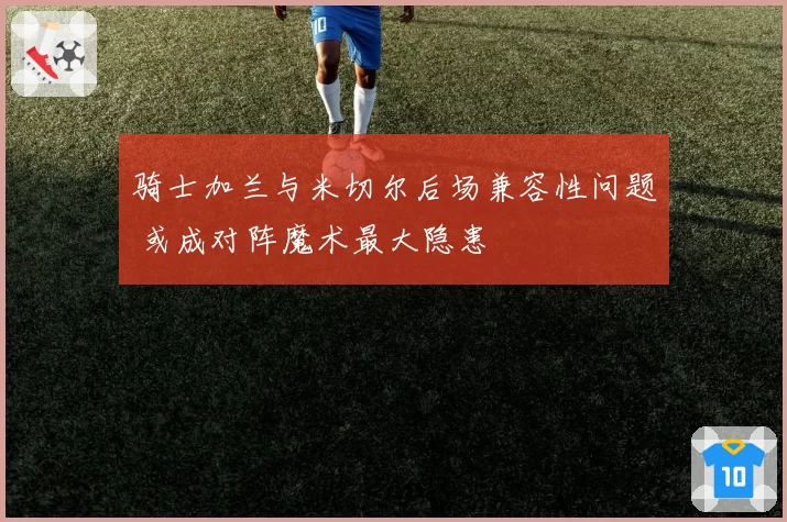 骑士加兰与米切尔后场兼容性问题 或成对阵魔术最大隐患