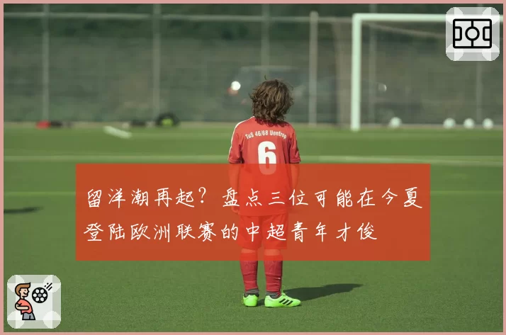 留洋潮再起？盘点三位可能在今夏登陆欧洲联赛的中超青年才俊