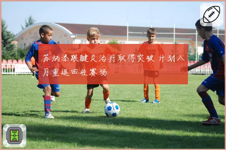 苏炳添跟腱炎治疗取得突破 计划八月重返田径赛场