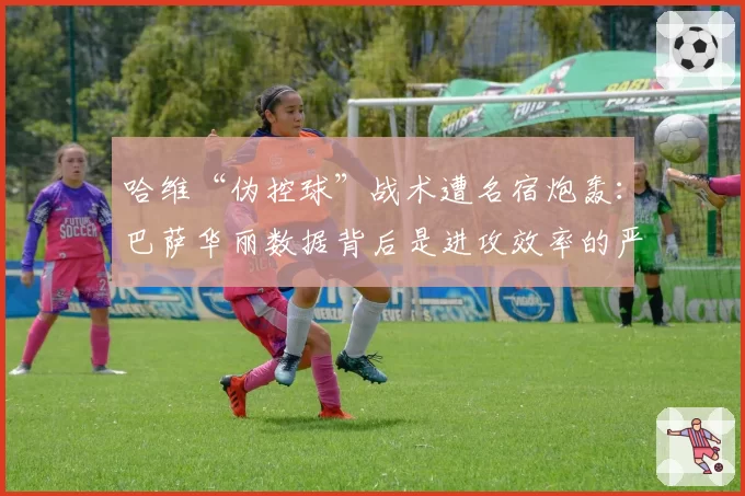 哈维“伪控球”战术遭名宿炮轰:巴萨华丽数据背后是进攻效率的严重下滑