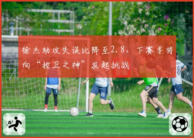 徐杰助攻失误比降至2.8，下赛季将向“控卫之神”发起挑战