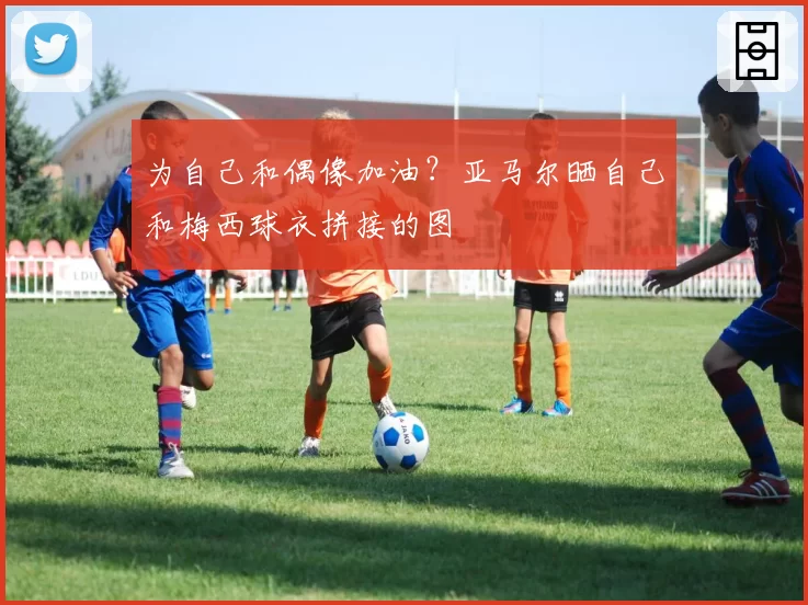 为自己和偶像加油？亚马尔晒自己和梅西球衣拼接的图