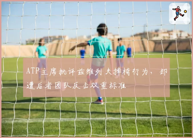 ATP主席批评兹维列夫摔椅行为,却遭后者团队反击双重标准