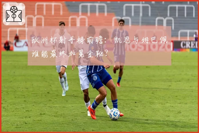欧洲杯射手榜前瞻:凯恩与姆巴佩谁能最终加冕金靴?