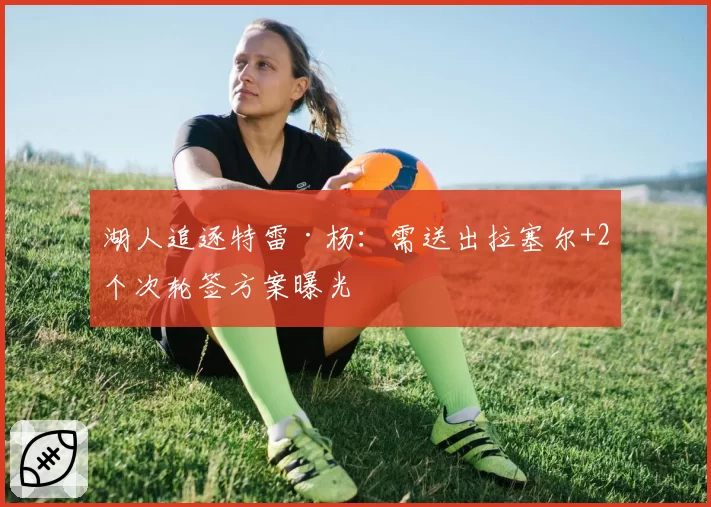 湖人追逐特雷·杨：需送出拉塞尔+2个次轮签方案曝光