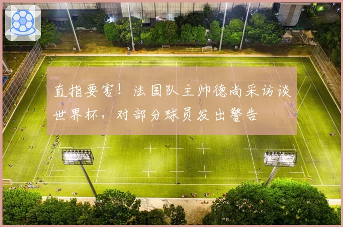 直指要害!法国队主帅德尚采访谈世界杯,对部分球员发出警告