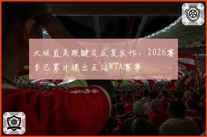 大坂直美跟腱炎反复发作，2026赛季已累计退出五站WTA赛事
