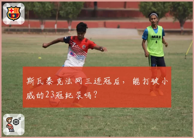 斯瓦泰克法网三连冠后,能打破小威的23冠纪录吗?