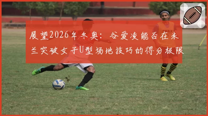 展望2026年冬奥：谷爱凌能否在米兰突破女子U型场地技巧的得分极限？