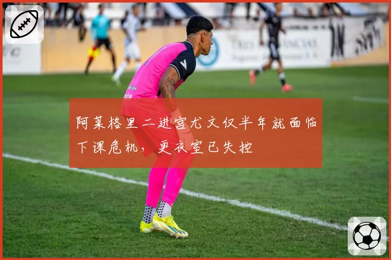 阿莱格里二进宫尤文仅半年就面临下课危机,更衣室已失控
