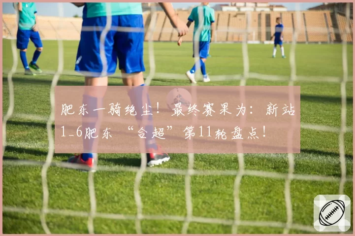 肥东一骑绝尘！最终赛果为：新站1_6肥东 “合超”第11轮盘点！