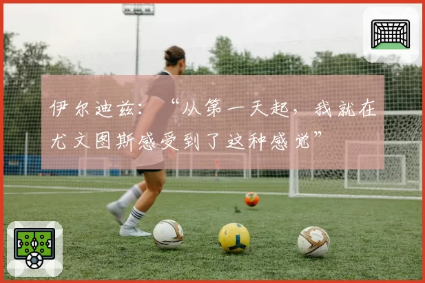 伊尔迪兹:“从第一天起,我就在尤文图斯感受到了这种感觉”