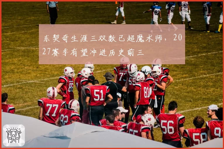 东契奇生涯三双数已超魔术师，2027赛季有望冲进历史前三