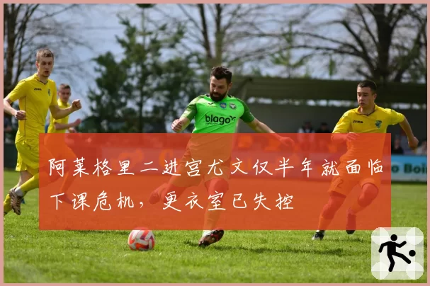 阿莱格里二进宫尤文仅半年就面临下课危机,更衣室已失控